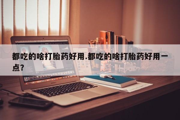 私人打胎药微信，都吃的啥打胎药好用.都吃的啥打胎药好用一点？