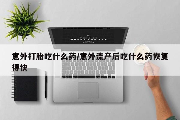 私人打胎药微信，意外打胎吃什么药/意外流产后吃什么药恢复得快