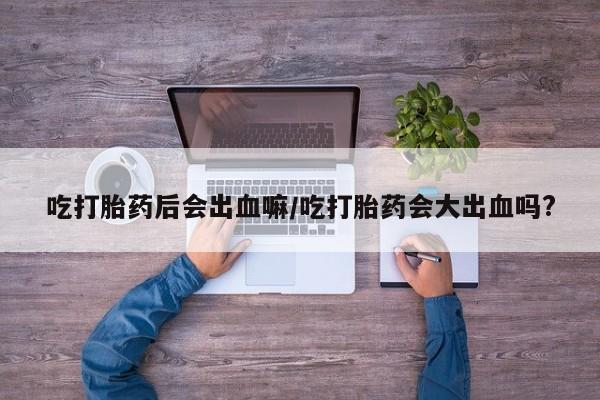 私人打胎药微信，吃打胎药后会出血嘛/吃打胎药会大出血吗?