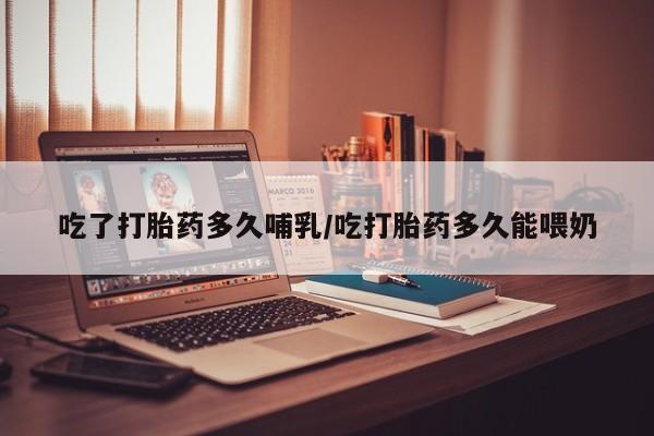 私人打胎药微信，吃了打胎药多久哺乳/吃打胎药多久能喂奶