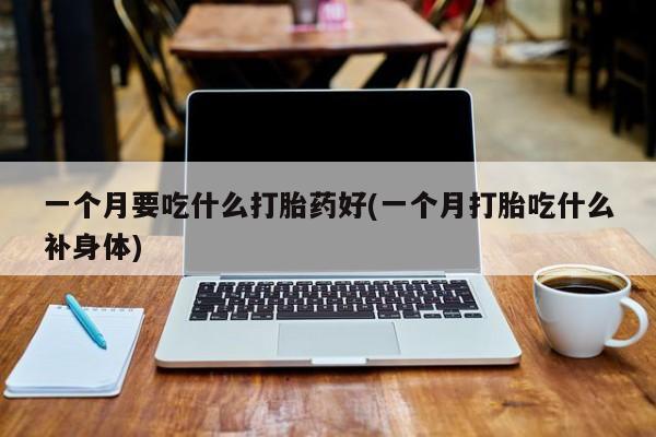 私人打胎药微信，一个月要吃什么打胎药好(一个月打胎吃什么补身体)