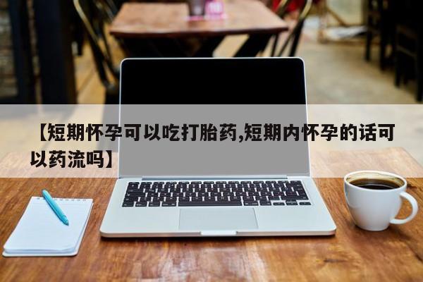 私人打胎药微信，【短期怀孕可以吃打胎药,短期内怀孕的话可以药流吗】