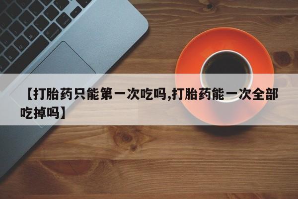 私人打胎药微信，【打胎药只能第一次吃吗,打胎药能一次全部吃掉吗】
