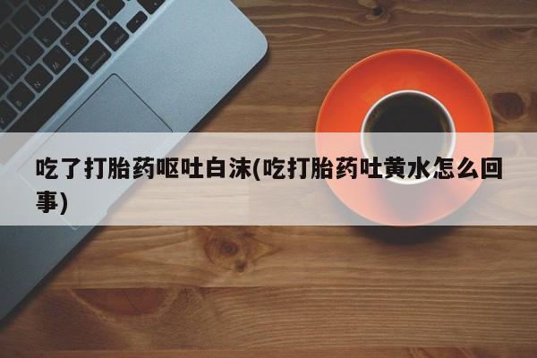 私人打胎药微信，吃了打胎药呕吐白沫(吃打胎药吐黄水怎么回事)