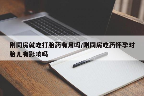 私人打胎药微信，刚同房就吃打胎药有用吗/刚同房吃药怀孕对胎儿有影响吗