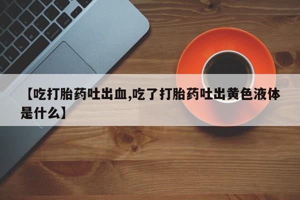 私人打胎药微信，【吃打胎药吐出血,吃了打胎药吐出黄色液体是什么】