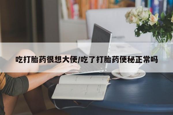 私人打胎药微信，吃打胎药很想大便/吃了打胎药便秘正常吗