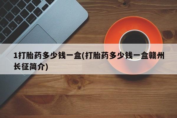私人打胎药微信，1打胎药多少钱一盒(打胎药多少钱一盒赣州长征简介)