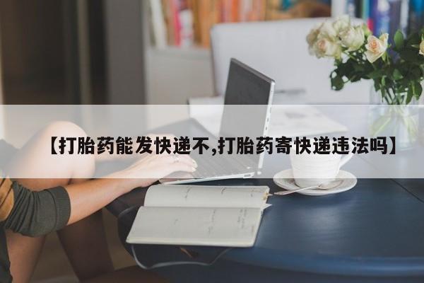 私人打胎药微信，【打胎药能发快递不,打胎药寄快递违法吗】
