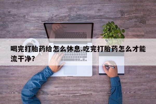 私人打胎药微信，喝完打胎药给怎么休息.吃完打胎药怎么才能流干净？