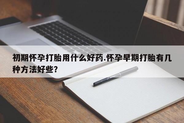 私人打胎药微信，初期怀孕打胎用什么好药.怀孕早期打胎有几种方法好些？