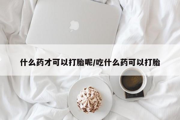 私人打胎药微信，什么药才可以打胎呢/吃什么药可以打胎