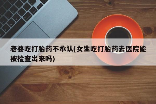 私人打胎药微信，老婆吃打胎药不承认(女生吃打胎药去医院能被检查出来吗)