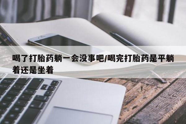 私人打胎药微信，喝了打胎药躺一会没事吧/喝完打胎药是平躺着还是坐着