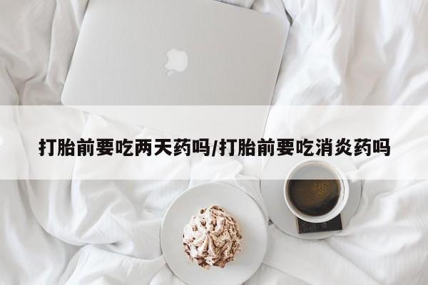 私人打胎药微信，打胎前要吃两天药吗/打胎前要吃消炎药吗