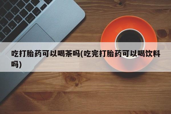 私人打胎药微信，吃打胎药可以喝茶吗(吃完打胎药可以喝饮料吗)