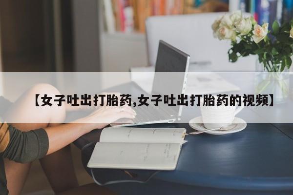 私人打胎药微信，【女子吐出打胎药,女子吐出打胎药的视频】