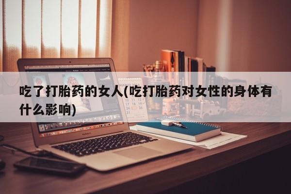 私人打胎药微信，吃了打胎药的女人(吃打胎药对女性的身体有什么影响)