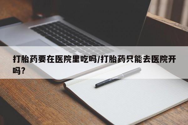 私人打胎药微信，打胎药要在医院里吃吗/打胎药只能去医院开吗?