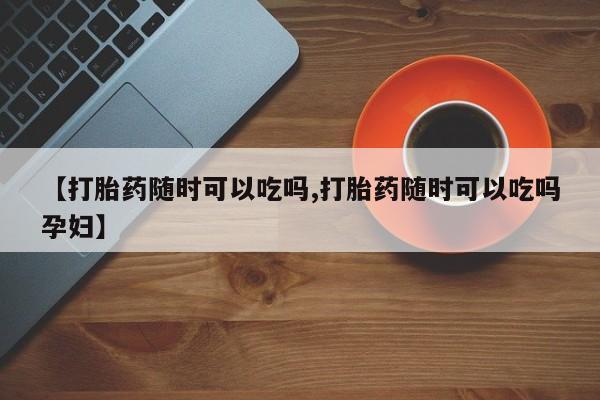 私人打胎药微信，【打胎药随时可以吃吗,打胎药随时可以吃吗孕妇】