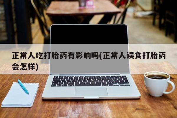 私人打胎药微信，正常人吃打胎药有影响吗(正常人误食打胎药会怎样)