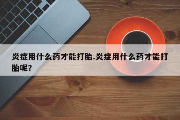 私人打胎药微信，炎症用什么药才能打胎.炎症用什么药才能打胎呢？