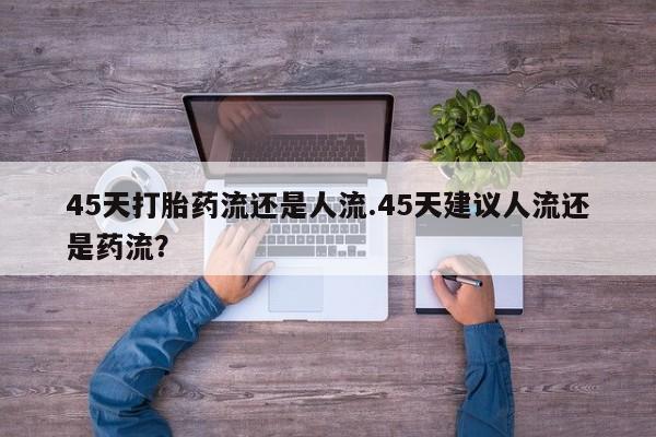 私人打胎药微信，45天打胎药流还是人流.45天建议人流还是药流？
