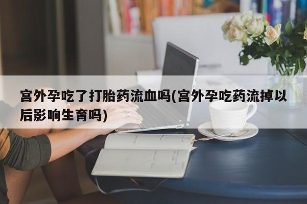 私人打胎药微信，宫外孕吃了打胎药流血吗(宫外孕吃药流掉以后影响生育吗)