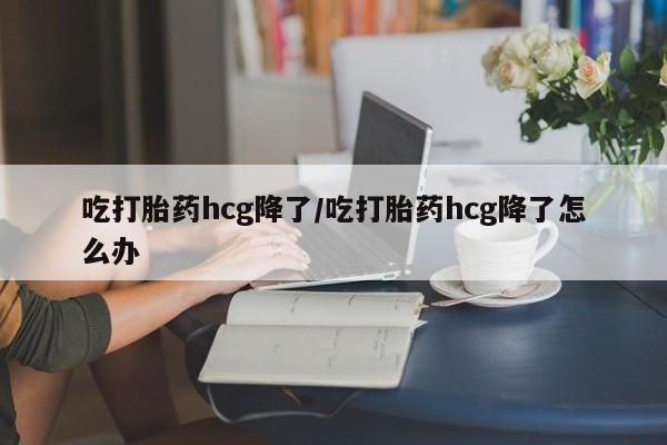 私人打胎药微信，吃打胎药hcg降了/吃打胎药hcg降了怎么办