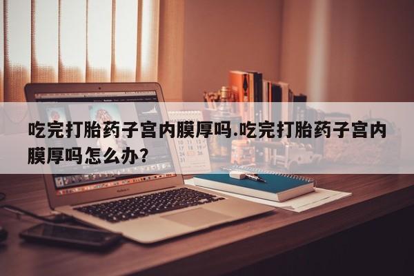 私人打胎药微信，吃完打胎药子宫内膜厚吗.吃完打胎药子宫内膜厚吗怎么办？
