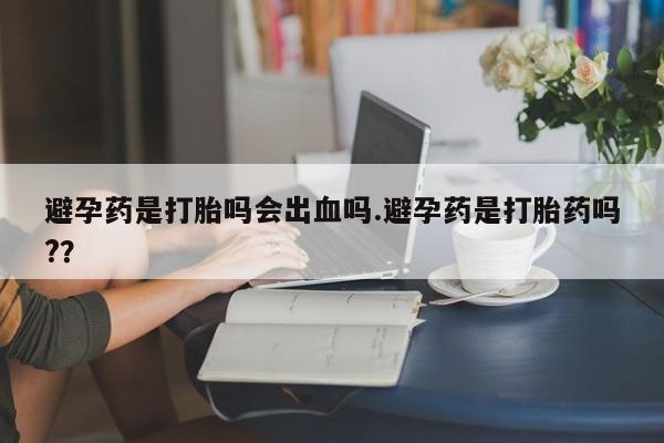 私人打胎药微信，避孕药是打胎吗会出血吗.避孕药是打胎药吗?？