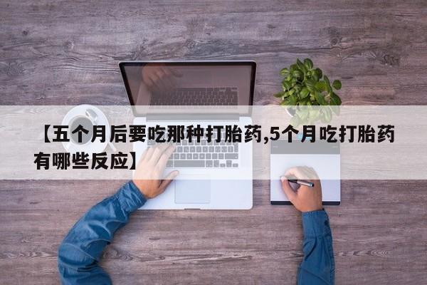 私人打胎药微信，【五个月后要吃那种打胎药,5个月吃打胎药有哪些反应】