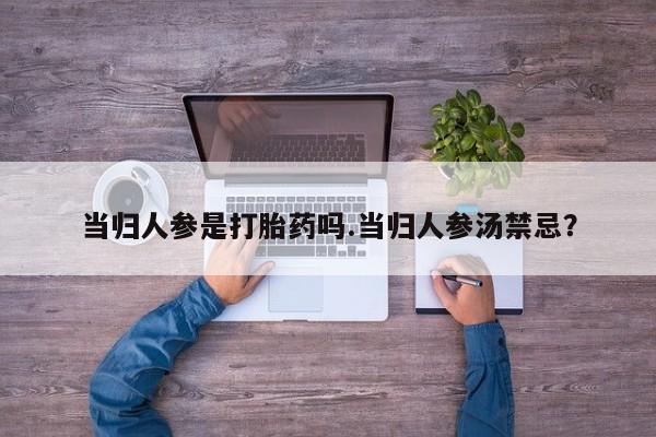 私人打胎药微信，当归人参是打胎药吗.当归人参汤禁忌？