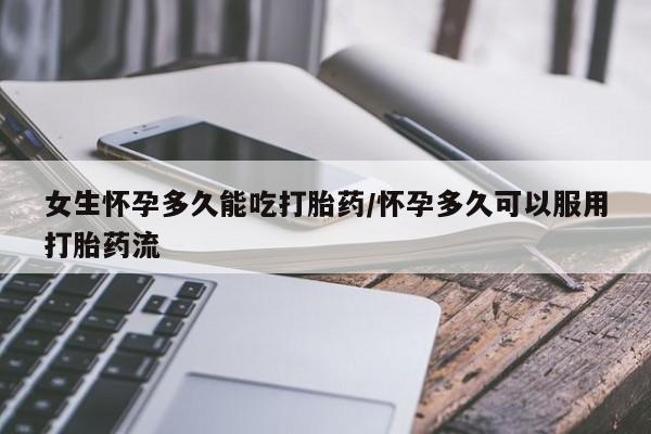 私人打胎药微信，女生怀孕多久能吃打胎药/怀孕多久可以服用打胎药流