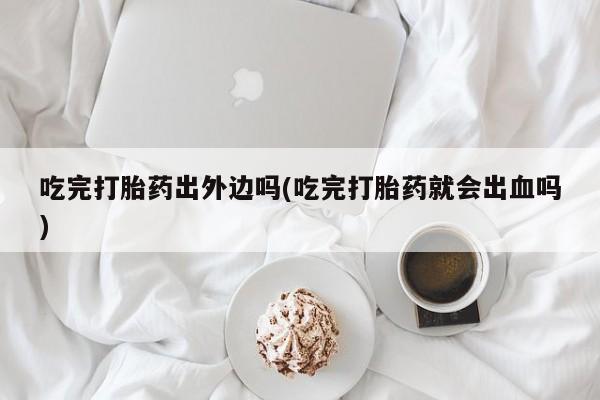 私人打胎药微信，吃完打胎药出外边吗(吃完打胎药就会出血吗)