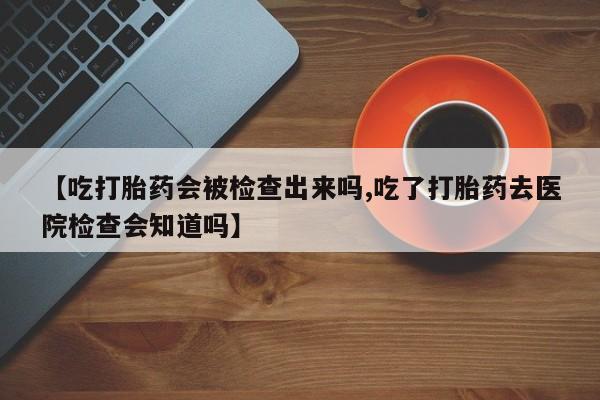 私人打胎药微信，【吃打胎药会被检查出来吗,吃了打胎药去医院检查会知道吗】