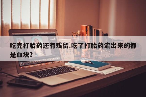 私人打胎药微信，吃完打胎药还有残留.吃了打胎药流出来的都是血块？