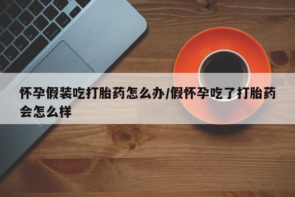 私人打胎药微信，怀孕假装吃打胎药怎么办/假怀孕吃了打胎药会怎么样