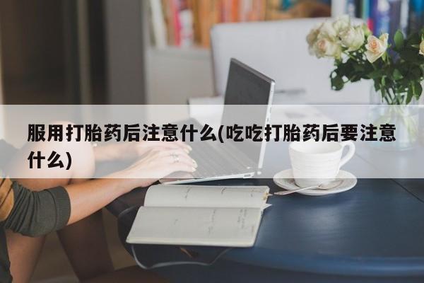 私人打胎药微信，服用打胎药后注意什么(吃吃打胎药后要注意什么)