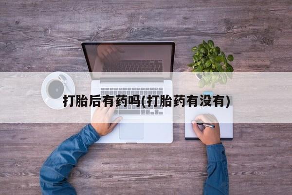 私人打胎药微信，打胎后有药吗(打胎药有没有)