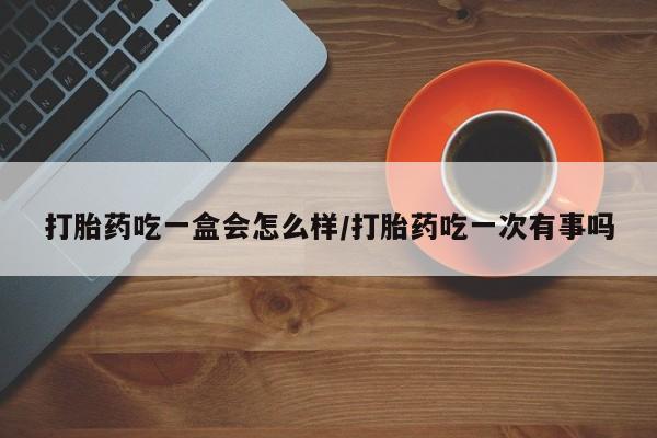 私人打胎药微信，打胎药吃一盒会怎么样/打胎药吃一次有事吗