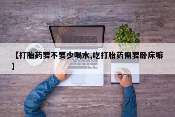 私人打胎药微信，【打胎药要不要少喝水,吃打胎药需要卧床嘛】
