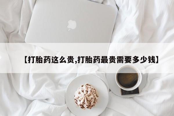私人打胎药微信，【打胎药这么贵,打胎药最贵需要多少钱】