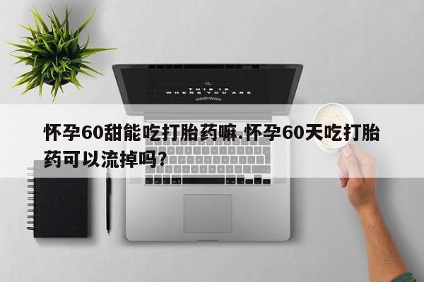 私人打胎药微信，怀孕60甜能吃打胎药嘛.怀孕60天吃打胎药可以流掉吗？