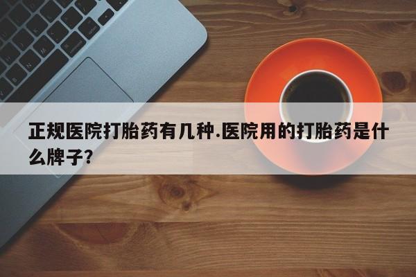 私人打胎药微信，正规医院打胎药有几种.医院用的打胎药是什么牌子？