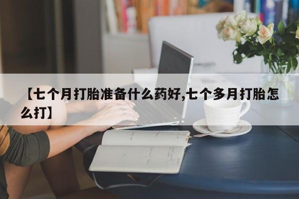 私人打胎药微信，【七个月打胎准备什么药好,七个多月打胎怎么打】