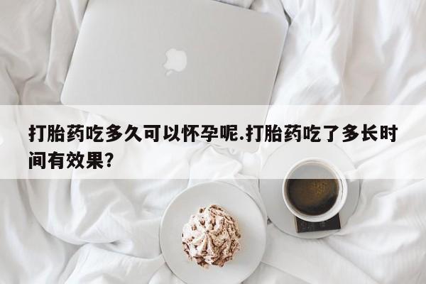 私人打胎药微信，打胎药吃多久可以怀孕呢.打胎药吃了多长时间有效果？