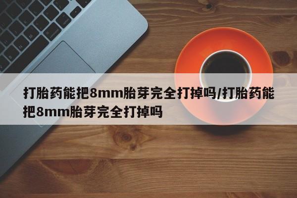 私人打胎药微信，打胎药能把8mm胎芽完全打掉吗/打胎药能把8mm胎芽完全打掉吗