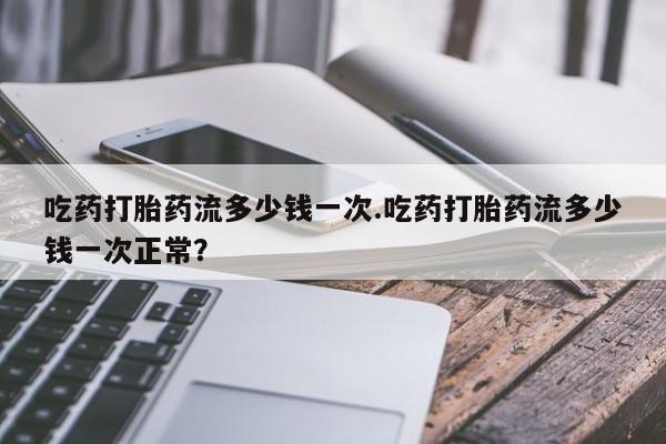私人打胎药微信，吃药打胎药流多少钱一次.吃药打胎药流多少钱一次正常？