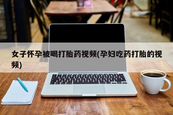 私人打胎药微信，女子怀孕被喝打胎药视频(孕妇吃药打胎的视频)